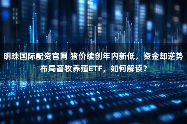 明珠国际配资官网 猪价续创年内新低，资金却逆势布局畜牧养殖ETF，如何解读？
