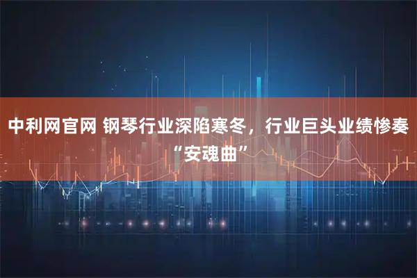 中利网官网 钢琴行业深陷寒冬，行业巨头业绩惨奏“安魂曲”