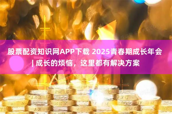 股票配资知识网APP下载 2025青春期成长年会 | 成长的烦恼，这里都有解决方案