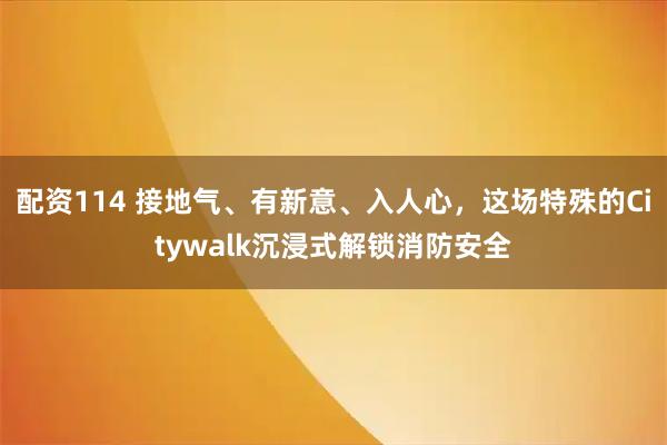 配资114 接地气、有新意、入人心，这场特殊的Citywalk沉浸式解锁消防安全