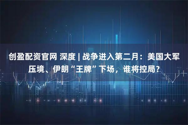 创盈配资官网 深度 | 战争进入第二月：美国大军压境、伊朗“王牌”下场，谁将控局？