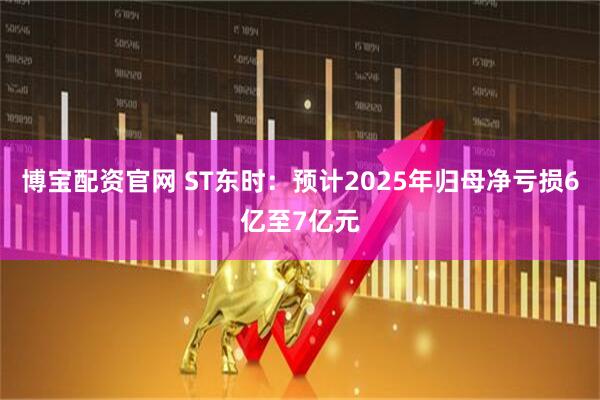 博宝配资官网 ST东时：预计2025年归母净亏损6亿至7亿元