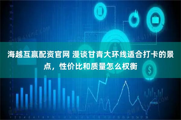 海越互赢配资官网 漫谈甘青大环线适合打卡的景点，性价比和质量怎么权衡
