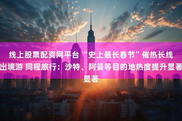 线上股票配资网平台 “史上最长春节”催热长线出境游 同程旅行：沙特、阿曼等目的地热度提升显著