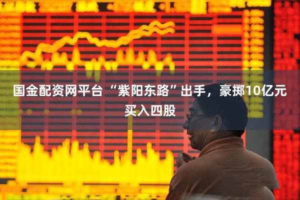 国金配资网平台 “紫阳东路”出手，豪掷10亿元买入四股